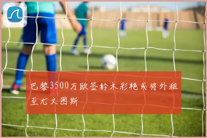 巴黎3500万欧签铃木彩艳或将外租至尤文图斯