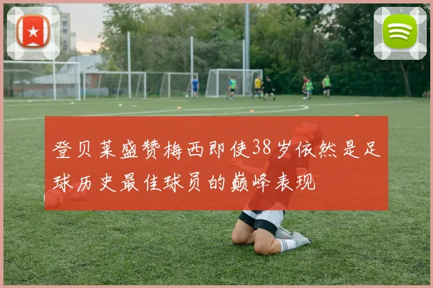 登贝莱盛赞梅西即使38岁依然是足球历史最佳球员的巅峰表现