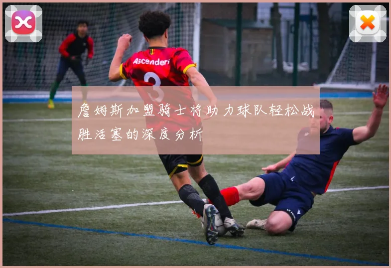 詹姆斯加盟骑士将助力球队轻松战胜活塞的深度分析