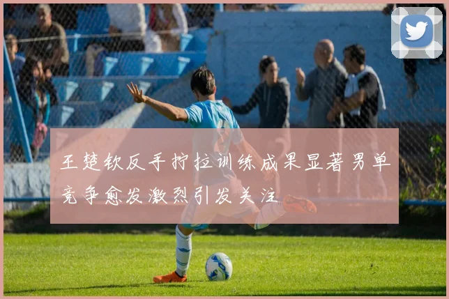 王楚钦反手拧拉训练成果显著男单竞争愈发激烈引发关注