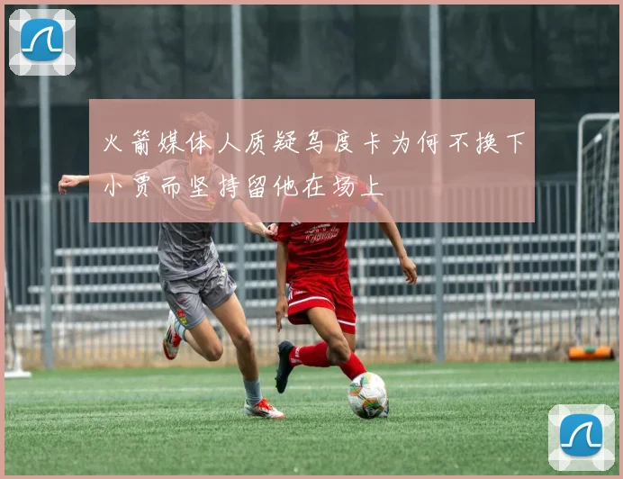 火箭媒体人质疑乌度卡为何不换下小贾而坚持留他在场上