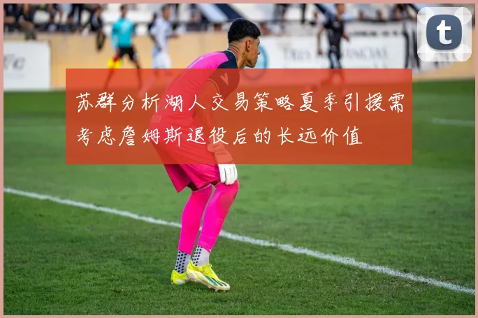 苏群分析湖人交易策略夏季引援需考虑詹姆斯退役后的长远价值