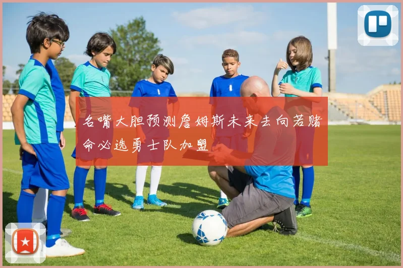 名嘴大胆预测詹姆斯未来去向若赌命必选勇士队加盟