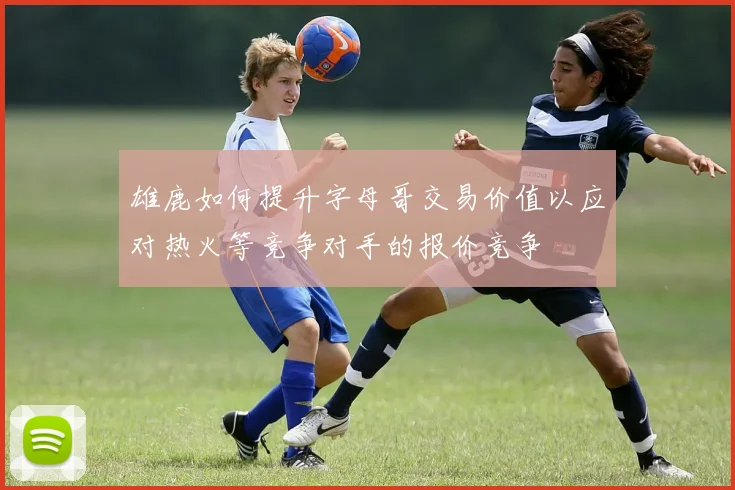 雄鹿如何提升字母哥交易价值以应对热火等竞争对手的报价竞争