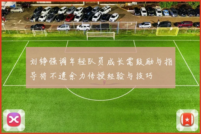 刘铮强调年轻队员成长需鼓励与指导将不遗余力传授经验与技巧