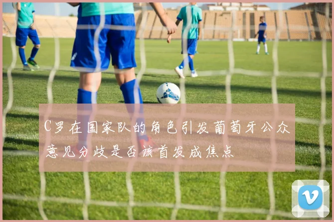 C罗在国家队的角色引发葡萄牙公众意见分歧是否该首发成焦点