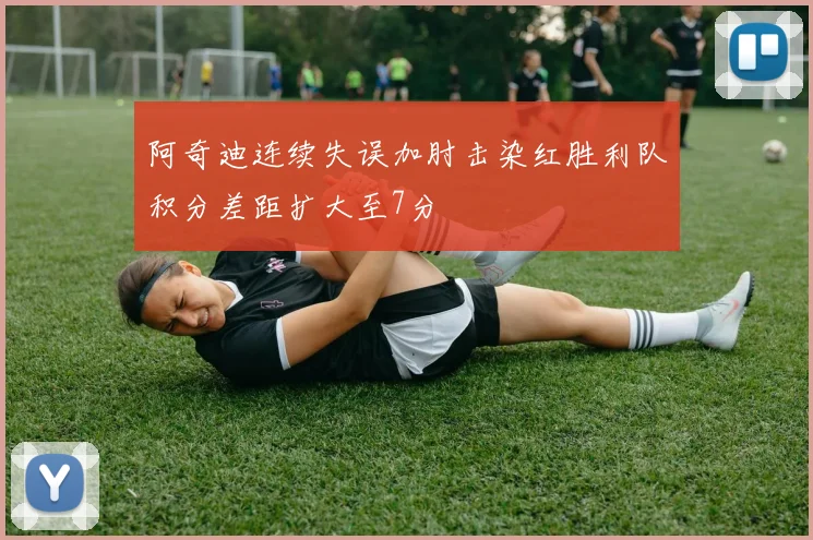 阿奇迪连续失误加肘击染红胜利队积分差距扩大至7分