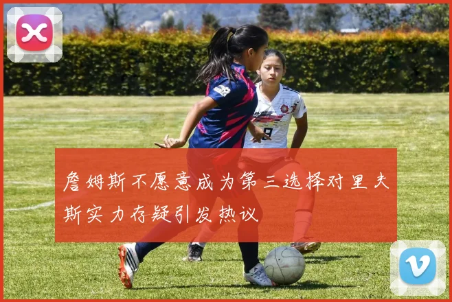 詹姆斯不愿意成为第三选择对里夫斯实力存疑引发热议
