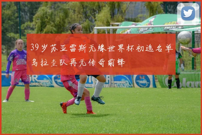 39岁苏亚雷斯无缘世界杯初选名单乌拉圭队再无传奇前锋