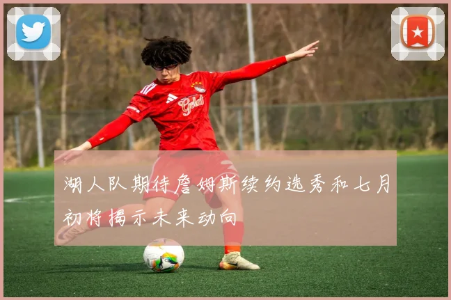 湖人队期待詹姆斯续约选秀和七月初将揭示未来动向