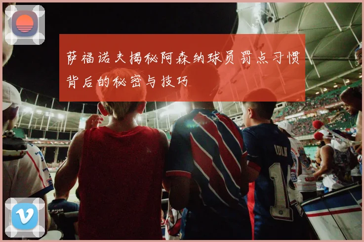 萨福诺夫揭秘阿森纳球员罚点习惯背后的秘密与技巧