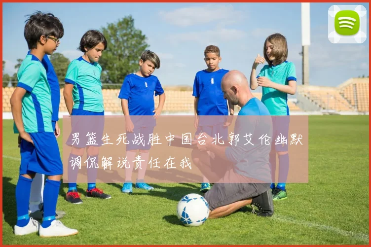 男篮生死战胜中国台北郭艾伦幽默调侃解说责任在我
