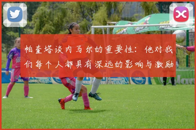 帕奎塔谈内马尔的重要性：他对我们每个人都具有深远的影响与激励