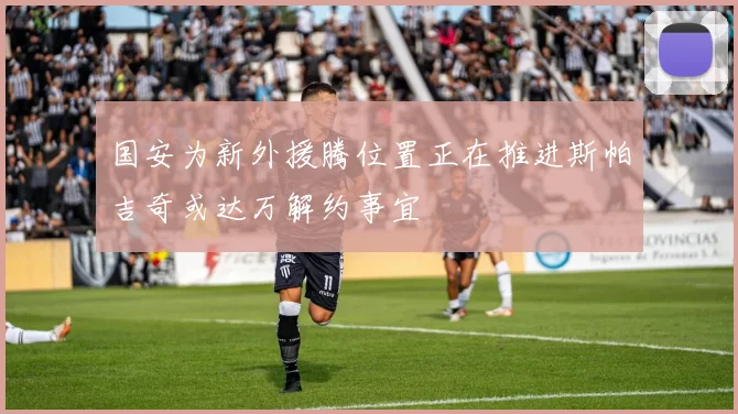 国安为新外援腾位置正在推进斯帕吉奇或达万解约事宜