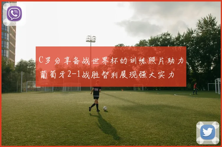 C罗分享备战世界杯的训练照片助力葡萄牙2-1战胜智利展现强大实力