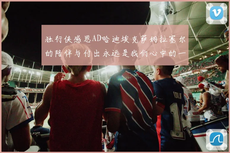 独行侠感恩AD哈迪埃克萨姆拉塞尔的陪伴与付出永远是我们心中的一家人