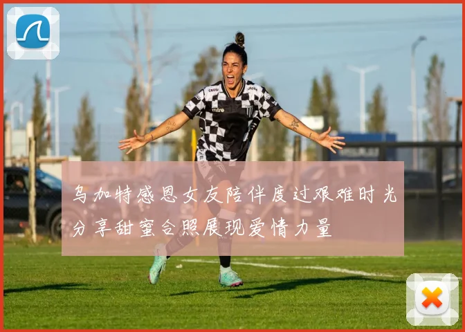 乌加特感恩女友陪伴度过艰难时光分享甜蜜合照展现爱情力量