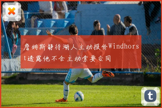 詹姆斯静待湖人主动报价Windhorst透露他不会主动索要合同