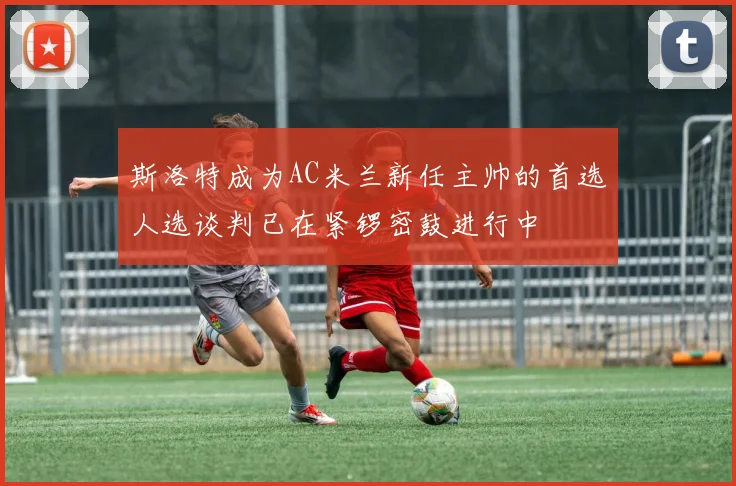 斯洛特成为AC米兰新任主帅的首选人选谈判已在紧锣密鼓进行中