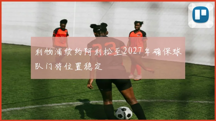 利物浦续约阿利松至2027年确保球队门将位置稳定