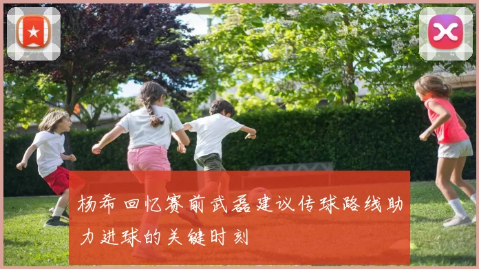 杨希回忆赛前武磊建议传球路线助力进球的关键时刻