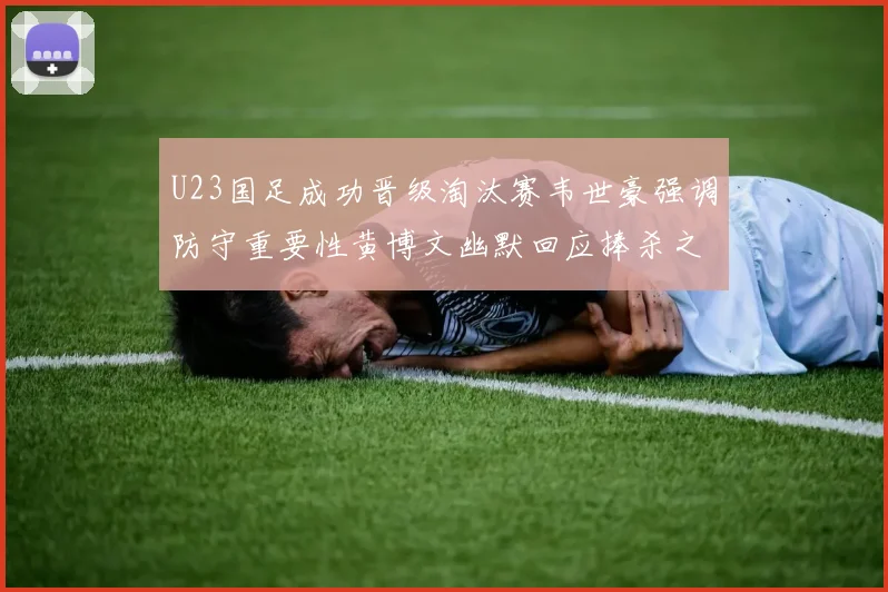 U23国足成功晋级淘汰赛韦世豪强调防守重要性黄博文幽默回应捧杀之说