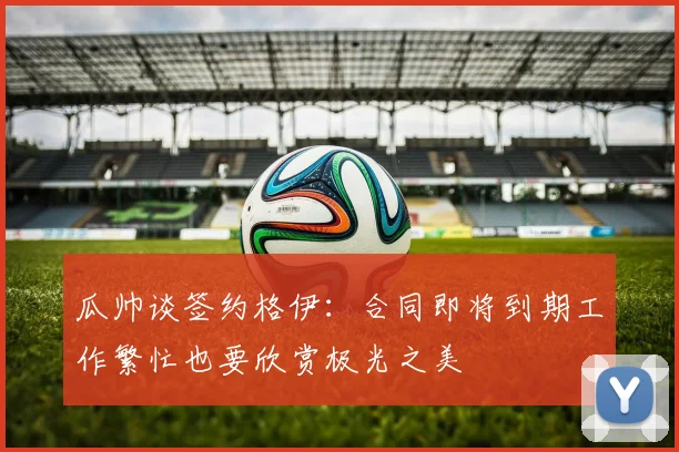 瓜帅谈签约格伊：合同即将到期工作繁忙也要欣赏极光之美