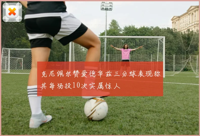 克尼佩尔赞爱德华兹三分球表现称其每场投10次实属惊人