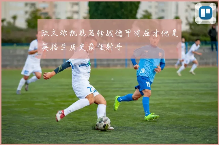 欧文称凯恩若转战德甲将屈才他是英格兰历史最佳射手