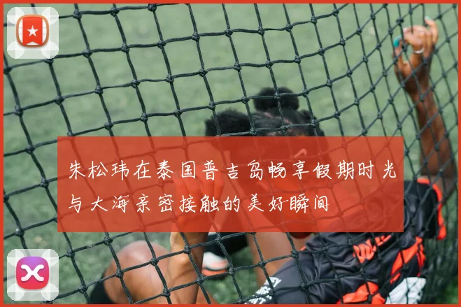 朱松玮在泰国普吉岛畅享假期时光与大海亲密接触的美好瞬间